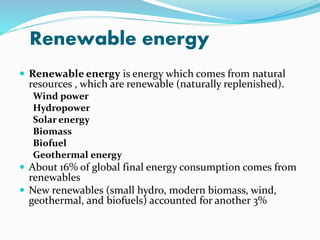 Renewable energy
 Renewable energy is energy which comes from natural
resources , which are renewable (naturally replenished).
Wind power
Hydropower
Solar energy
Biomass
Biofuel
Geothermal energy
 About 16% of global final energy consumption comes from
renewables
 New renewables (small hydro, modern biomass, wind,
geothermal, and biofuels) accounted for another 3%
 