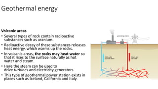 Geothermal energy
Volcanic areas
• Several types of rock contain radioactive
substances such as uranium.
• Radioactive decay of these substances releases
heat energy, which warms up the rocks.
• In volcanic areas, the rocks may heat water so
that it rises to the surface naturally as hot
water and steam.
• Here the steam can be used to
drive turbines and electricity generators.
• This type of geothermal power station exists in
places such as Iceland, California and Italy.
 