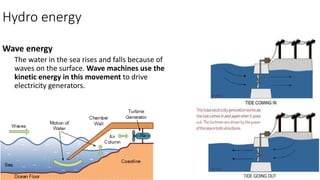 Hydro energy
Wave energy
The water in the sea rises and falls because of
waves on the surface. Wave machines use the
kinetic energy in this movement to drive
electricity generators.
 