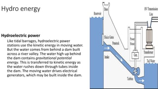 Hydro energy
Hydroelectric power
Like tidal barrages, hydroelectric power
stations use the kinetic energy in moving water.
But the water comes from behind a dam built
across a river valley. The water high up behind
the dam contains gravitational potential
energy. This is transferred to kinetic energy as
the water rushes down through tubes inside
the dam. The moving water drives electrical
generators, which may be built inside the dam.
 