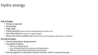 Hydro energy
Advantages
• Cheap to operate
• Renewable
• High yield
• Pretty plentiful (Some countries depend almost entirely on it)
• Not intermittent (if reservoir is large enough)
• Reservoirs have multiple uses (Flood control, drinking water, aquaculture, recreation)
Disadvantages
• Human population displacement
• Ecosystem impacts
• Barriers to migrating fish
• Loss of biodiversity both upstream and downstream
• Reduces nutrient flow (dissolved and particulate)
• Rotting vegetation underwater releases methane, which is a greenhouse gas
 