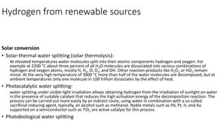 Hydrogen from renewable sources
Solar conversion
• Solar-thermal water splitting (solar thermolysis):
At elevated temperatures water molecules split into their atomic components hydrogen and oxygen. For
example at 2200 °C about three percent of all H2O molecules are dissociated into various combinations of
hydrogen and oxygen atoms, mostly H, H2, O, O2, and OH. Other reaction products like H2O2 or HO2 remain
minor. At the very high temperature of 3000 °C more than half of the water molecules are decomposed, but at
ambient temperatures only one molecule in 100 trillion dissociates by the effect of heat.
• Photocatalytic water splitting:
water splitting under visible light irradiation allows obtaining hydrogen from the irradiation of sunlight on water
in the presence of suitable catalyst that reduces the high activation energy of the decomposition reaction. The
process can be carried out more easily by an indirect route, using water in combination with a so-called
sacrificial reducing agent, typically, an alcohol such as methanol. Noble metals such as Pd, Pt, Ir, and Au
supported on a semiconductor such as TiO2 are active catalyst for this process.
• Photobiological water splitting
 