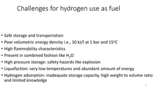 Challenges for hydrogen use as fuel
• Safe storage and transportation
• Poor volumetric energy density i.e., 10 kJ/l at 1 bar and 15oC
• High flammability characteristics
• Present in combined fashion like H2O
• High pressure storage: safety hazards like explosion
• Liquefaction: very low temperatures and abundant amount of energy
• Hydrogen adsorption: inadequate storage capacity, high weight to volume ratio
and limited knowledge
23
 