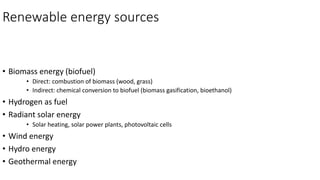Renewable energy sources
• Biomass energy (biofuel)
• Direct: combustion of biomass (wood, grass)
• Indirect: chemical conversion to biofuel (biomass gasification, bioethanol)
• Hydrogen as fuel
• Radiant solar energy
• Solar heating, solar power plants, photovoltaic cells
• Wind energy
• Hydro energy
• Geothermal energy
 