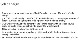 Solar energy
• On average, every square meter of Earth's surface receives 164 watts of solar
energy
• you could stand a really powerful (150 watt) table lamp on every square meter of
Earth's surface and light up the whole planet with the Sun's energy
• Or, if we covered just one percent of the Sahara desert with solar panels, we
could generate enough electricity to power the whole world.
• This energy is as a mixture of light and heat.
• Light makes plants grow, providing us with food, while the heat keeps us warm
enough to survive
• But we can't use either the Sun's light or heat directly to run a television or a car.
 