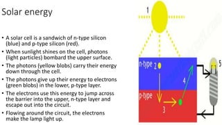 Solar energy
• A solar cell is a sandwich of n-type silicon
(blue) and p-type silicon (red).
• When sunlight shines on the cell, photons
(light particles) bombard the upper surface.
• The photons (yellow blobs) carry their energy
down through the cell.
• The photons give up their energy to electrons
(green blobs) in the lower, p-type layer.
• The electrons use this energy to jump across
the barrier into the upper, n-type layer and
escape out into the circuit.
• Flowing around the circuit, the electrons
make the lamp light up.
 