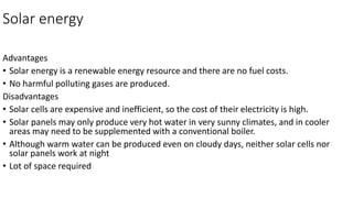 Solar energy
Advantages
• Solar energy is a renewable energy resource and there are no fuel costs.
• No harmful polluting gases are produced.
Disadvantages
• Solar cells are expensive and inefficient, so the cost of their electricity is high.
• Solar panels may only produce very hot water in very sunny climates, and in cooler
areas may need to be supplemented with a conventional boiler.
• Although warm water can be produced even on cloudy days, neither solar cells nor
solar panels work at night
• Lot of space required
 