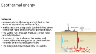 Geothermal energy
Hot rocks
• In some places, the rocks are hot, but no hot
water or steam rises to the surface.
• In this situation, deep wells can be drilled down
to the hot rocks and cold water pumped down.
• The water runs through fractures in the rocks
and is heated up.
• It returns to the surface as hot water and
steam, where its energy can be used to drive
turbines and electricity generators.
• The diagram below shows how this works.
 