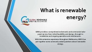 What is renewable
energy?
GRES provides a comprehensive domestic and commercial solar
panel service from initial feasibility and design, through to
installation and ongoing operation and maintenance.
With this extensive experience throughout Melbourne, GRES has
put together some commonly asked questions about renewable
energy.
 