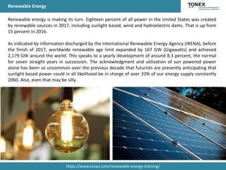 Renewable Energy
Renewable energy is making its turn. Eighteen percent of all power in the United States was created
by renewable sources in 2017, including sunlight based, wind and hydroelectric dams. That is up from
15 percent in 2016.
As indicated by information discharged by the International Renewable Energy Agency (IRENA), before
the finish of 2017, worldwide renewable age limit expanded by 167 GW (Gigawatts) and achieved
2,179 GW around the world. This speaks to a yearly development of around 8.3 percent, the normal
for seven straight years in succession. The acknowledgment and utilization of sun powered power
alone has been so uncommon over the previous decade that futurists are presently anticipating that
sunlight based power could in all likelihood be in charge of over 33% of our energy supply constantly
2060. Also, even that may be silly.
https://www.tonex.com/renewable-energy-training/
 