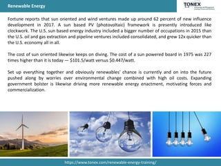 Renewable Energy
Fortune reports that sun oriented and wind ventures made up around 62 percent of new influence
development in 2017. A sun based PV (photovoltaic) framework is presently introduced like
clockwork. The U.S. sun based energy industry included a bigger number of occupations in 2015 than
the U.S. oil and gas extraction and pipeline ventures included consolidated, and grew 12x quicker than
the U.S. economy all in all.
The cost of sun oriented likewise keeps on diving. The cost of a sun powered board in 1975 was 227
times higher than it is today — $101.5/watt versus $0.447/watt.
Set up everything together and obviously renewables' chance is currently and on into the future
pushed along by worries over environmental change combined with high oil costs. Expanding
government bolster is likewise driving more renewable energy enactment, motivating forces and
commercialization.
https://www.tonex.com/renewable-energy-training/
 