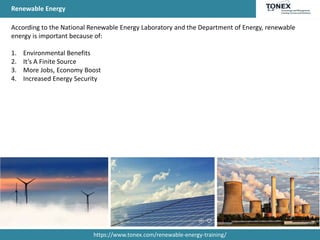 Renewable Energy
According to the National Renewable Energy Laboratory and the Department of Energy, renewable
energy is important because of:
1. Environmental Benefits
2. It’s A Finite Source
3. More Jobs, Economy Boost
4. Increased Energy Security
https://www.tonex.com/renewable-energy-training/
 