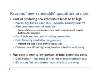Reasons “new renewable” quantities are low
!  Cost of producing new renewables tends to be high
!  May be high human labor cost—example, installing solar PV
!  Also, uses many kinds of materials
!  Some of these are expensive—rare earth minerals used in wind
turbines, for example
!  Fossil fuels are also used in making renewables
!  Debt financing needed for long periods
!  Interest expense is one of the costs as well
!  Citizens can’t afford high cost; hard to subsidize sufficiently
!  Fuel cost is often a low portion of total electricity costs
!  Coal, nuclear – fuel often 25% or less of total electricity cost
!  Eliminating fuel cost doesn’t necessarily lead to savings
11
 