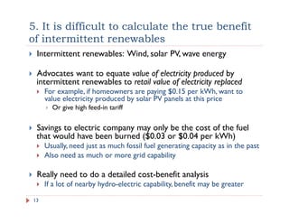 5. It is difficult to calculate the true benefit
of intermittent renewables
!  Intermittent renewables: Wind, solar PV, wave energy
!  Advocates want to equate value of electricity produced by
intermittent renewables to retail value of electricity replaced
!  For example, if homeowners are paying $0.15 per kWh, want to
value electricity produced by solar PV panels at this price
!  Or give high feed-in tariff
!  Savings to electric company may only be the cost of the fuel
that would have been burned ($0.03 or $0.04 per kWh)
!  Usually, need just as much fossil fuel generating capacity as in the past
!  Also need as much or more grid capability
!  Really need to do a detailed cost-benefit analysis
!  If a lot of nearby hydro-electric capability, benefit may be greater
13
 