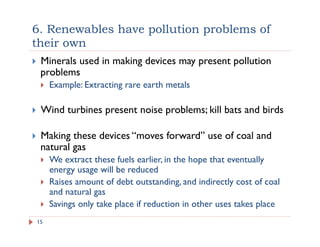 6. Renewables have pollution problems of
their own
15
!  Minerals used in making devices may present pollution
problems
!  Example: Extracting rare earth metals
!  Wind turbines present noise problems; kill bats and birds
!  Making these devices “moves forward” use of coal and
natural gas
!  We extract these fuels earlier, in the hope that eventually
energy usage will be reduced
!  Raises amount of debt outstanding, and indirectly cost of coal
and natural gas
!  Savings only take place if reduction in other uses takes place
 
