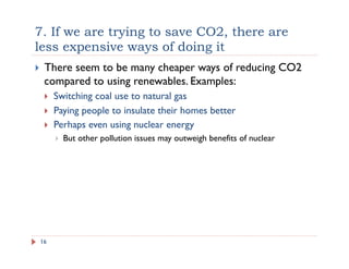 7. If we are trying to save CO2, there are
less expensive ways of doing it
16
!  There seem to be many cheaper ways of reducing CO2
compared to using renewables. Examples:
!  Switching coal use to natural gas
!  Paying people to insulate their homes better
!  Perhaps even using nuclear energy
!  But other pollution issues may outweigh benefits of nuclear
 