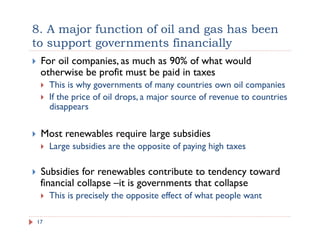 8. A major function of oil and gas has been
to support governments financially
17
!  For oil companies, as much as 90% of what would
otherwise be profit must be paid in taxes
!  This is why governments of many countries own oil companies
!  If the price of oil drops, a major source of revenue to countries
disappears
!  Most renewables require large subsidies
!  Large subsidies are the opposite of paying high taxes
!  Subsidies for renewables contribute to tendency toward
financial collapse –it is governments that collapse
!  This is precisely the opposite effect of what people want
 