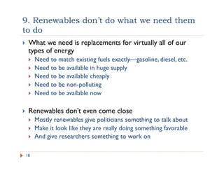 9. Renewables don’t do what we need them
to do
18
!  What we need is replacements for virtually all of our
types of energy
!  Need to match existing fuels exactly—gasoline, diesel, etc.
!  Need to be available in huge supply
!  Need to be available cheaply
!  Need to be non-polluting
!  Need to be available now
!  Renewables don’t even come close
!  Mostly renewables give politicians something to talk about
!  Make it look like they are really doing something favorable
!  And give researchers something to work on
 