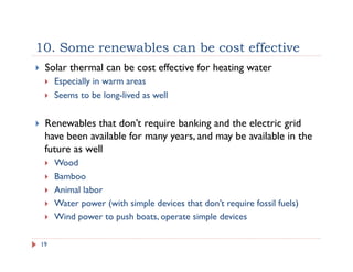 10. Some renewables can be cost effective
19
!  Solar thermal can be cost effective for heating water
!  Especially in warm areas
!  Seems to be long-lived as well
!  Renewables that don’t require banking and the electric grid
have been available for many years, and may be available in the
future as well
!  Wood
!  Bamboo
!  Animal labor
!  Water power (with simple devices that don’t require fossil fuels)
!  Wind power to push boats, operate simple devices
 