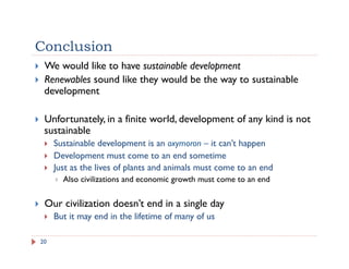 Conclusion
20
!  We would like to have sustainable development
!  Renewables sound like they would be the way to sustainable
development
!  Unfortunately, in a finite world, development of any kind is not
sustainable
!  Sustainable development is an oxymoron – it can’t happen
!  Development must come to an end sometime
!  Just as the lives of plants and animals must come to an end
!  Also civilizations and economic growth must come to an end
!  Our civilization doesn’t end in a single day
!  But it may end in the lifetime of many of us
 