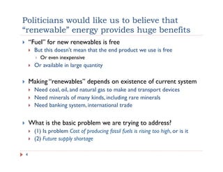 Politicians would like us to believe that
“renewable” energy provides huge benefits
!  “Fuel” for new renewables is free
!  But this doesn’t mean that the end product we use is free
!  Or even inexpensive
!  Or available in large quantity
!  Making “renewables” depends on existence of current system
!  Need coal, oil, and natural gas to make and transport devices
!  Need minerals of many kinds, including rare minerals
!  Need banking system, international trade
!  What is the basic problem we are trying to address?
!  (1) Is problem Cost of producing fossil fuels is rising too high, or is it
!  (2) Future supply shortage
4
 