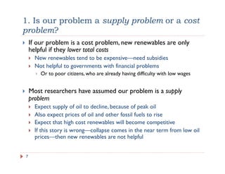 1. Is our problem a supply problem or a cost
problem?
!  If our problem is a cost problem, new renewables are only
helpful if they lower total costs
!  New renewables tend to be expensive—need subsidies
!  Not helpful to governments with financial problems
!  Or to poor citizens, who are already having difficulty with low wages
!  Most researchers have assumed our problem is a supply
problem
!  Expect supply of oil to decline, because of peak oil
!  Also expect prices of oil and other fossil fuels to rise
!  Expect that high cost renewables will become competitive
!  If this story is wrong—collapse comes in the near term from low oil
prices—then new renewables are not helpful
7
 