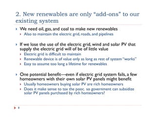 2. New renewables are only “add-ons” to our
existing system
!  We need oil, gas, and coal to make new renewables
!  Also to maintain the electric grid, roads, and pipelines
!  If we lose the use of the electric grid, wind and solar PV that
supply the electric grid will of be of little value
!  Electric grid is difficult to maintain
!  Renewable device is of value only as long as rest of system “works”
!  Easy to assume too long a lifetime for renewables
!  One potential benefit—even if electric grid system fails, a few
homeowners with their own solar PV panels might benefit
!  Usually homeowners buying solar PV are rich homeowners
!  Does it make sense to tax the poor, so government can subsidize
solar PV panels purchased by rich homeowners?
8
 