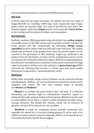 environmental consequences of increased MSW generation levels.
BIO-GAS:
In 2018, India has set target to produce 15 million tons (62 mm cmd) of
biogas/bio-CNG by installing 5,000 large scale commercial type biogas
plants which can produce daily 12.5 tons of bio-CNG by each plant. The
rejected organic solids from biogas plants can be used after Torre faction
in the existing coal fired plants to reduce coal consumption.
BIO PROTEIN:
Synthetic methane (SNG) generated using electricity from carbon neutral
renewable power or Bio CNG can be used to produce protein rich feed for
cattle, poultry and fish economically by cultivating Methyl coccus
capsulatus bacteria culture with tiny land and water foot print. The carbon
dioxide gas produced as by product from these bio protein plants can be
recycled in the generation of SNG. Similarly, oxygen gas produced as by
product from the electrolysis of water and the methanation process can be
consumed in the cultivation of bacteria culture. With these integrated plants,
the abundant renewable power potential in India can be converted in to high
value food products without any water pollution or green-house gas (GHG)
emissions for achieving food security at a faster pace with lesser people
deployment in agriculture / animal husbandry sector.
BIOFUELS:
Unlike other renewable energy sources, biomass can be converted directly
into liquid fuels - biofuels - for our transportation needs (cars, trucks, buses,
airplanes, and trains). The two most common types of biofuels
are ethanol and biodiesel.
Ethanol is an alcohol, the same found in beer and wine. It is made by
fermenting any biomass high in carbohydrates (starches, sugars, or
celluloses) through a process similar to brewing beer. Ethanol is mostly used
as a fuel additive to cut down a vehicle's carbon monoxide and other smog-
causing emissions. But flexible-fuel vehicles, which run on mixtures of
gasoline and up to 85% ethanol, are now available.
Biodiesel is made by combining alcohol (usually methanol) with
vegetable oil, animal fat, or recycled cooking greases. It can be used as an
additive to reduce vehicle emissions (typically 20%) or in its pure form as a
renewable alternative fuel for diesel engines.
9
 