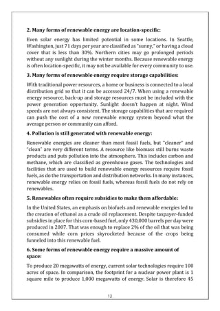 2. Many forms of renewable energy are location-specific:
Even solar energy has limited potential in some locations. In Seattle,
Washington, just 71 days per year are classified as “sunny,” or having a cloud
cover that is less than 30%. Northern cities may go prolonged periods
without any sunlight during the winter months. Because renewable energy
is often location-specific, it may not be available for every community to use.
3. Many forms of renewable energy require storage capabilities:
With traditional power resources, a home or business is connected to a local
distribution grid so that it can be accessed 24/7. When using a renewable
energy resource, back-up and storage resources must be included with the
power generation opportunity. Sunlight doesn’t happen at night. Wind
speeds are not always consistent. The storage capabilities that are required
can push the cost of a new renewable energy system beyond what the
average person or community can afford.
4. Pollution is still generated with renewable energy:
Renewable energies are cleaner than most fossil fuels, but “cleaner” and
“clean” are very different terms. A resource like biomass still burns waste
products and puts pollution into the atmosphere. This includes carbon and
methane, which are classified as greenhouse gases. The technologies and
facilities that are used to build renewable energy resources require fossil
fuels, as do the transportation and distribution networks. In many instances,
renewable energy relies on fossil fuels, whereas fossil fuels do not rely on
renewables.
5. Renewables often require subsidies to make them affordable:
In the United States, an emphasis on biofuels and renewable energies led to
the creation of ethanol as a crude oil replacement. Despite taxpayer-funded
subsidies in place for this corn-based fuel, only 430,000 barrels per day were
produced in 2007. That was enough to replace 2% of the oil that was being
consumed while corn prices skyrocketed because of the crops being
funneled into this renewable fuel.
6. Some forms of renewable energy require a massive amount of
space:
To produce 20 megawatts of energy, current solar technologies require 100
acres of space. In comparison, the footprint for a nuclear power plant is 1
square mile to produce 1,000 megawatts of energy. Solar is therefore 45
12
 