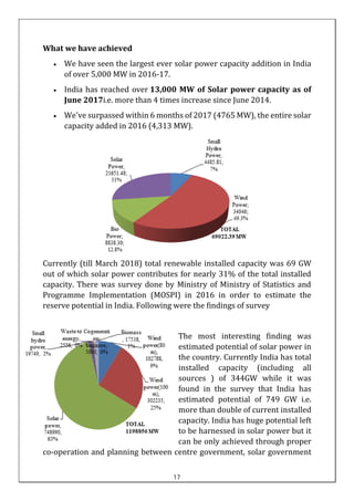 What we have achieved
• We have seen the largest ever solar power capacity addition in India
of over 5,000 MW in 2016-17.
• India has reached over 13,000 MW of Solar power capacity as of
June 2017i.e. more than 4 times increase since June 2014.
• We've surpassed within 6 months of 2017 (4765 MW), the entire solar
capacity added in 2016 (4,313 MW).
Currently (till March 2018) total renewable installed capacity was 69 GW
out of which solar power contributes for nearly 31% of the total installed
capacity. There was survey done by Ministry of Ministry of Statistics and
Programme Implementation (MOSPI) in 2016 in order to estimate the
reserve potential in India. Following were the findings of survey
The most interesting finding was
estimated potential of solar power in
the country. Currently India has total
installed capacity (including all
sources ) of 344GW while it was
found in the survey that India has
estimated potential of 749 GW i.e.
more than double of current installed
capacity. India has huge potential left
to be harnessed in solar power but it
can be only achieved through proper
co-operation and planning between centre government, solar government
17
 