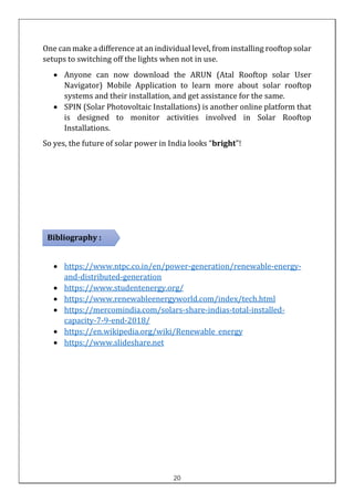 One can make a difference at an individual level, from installing rooftop solar
setups to switching off the lights when not in use.
• Anyone can now download the ARUN (Atal Rooftop solar User
Navigator) Mobile Application to learn more about solar rooftop
systems and their installation, and get assistance for the same.
• SPIN (Solar Photovoltaic Installations) is another online platform that
is designed to monitor activities involved in Solar Rooftop
Installations.
So yes, the future of solar power in India looks “bright”!
• https://www.ntpc.co.in/en/power-generation/renewable-energy-
and-distributed-generation
• https://www.studentenergy.org/
• https://www.renewableenergyworld.com/index/tech.html
• https://mercomindia.com/solars-share-indias-total-installed-
capacity-7-9-end-2018/
• https://en.wikipedia.org/wiki/Renewable_energy
• https://www.slideshare.net
Bibliography :
20
 
