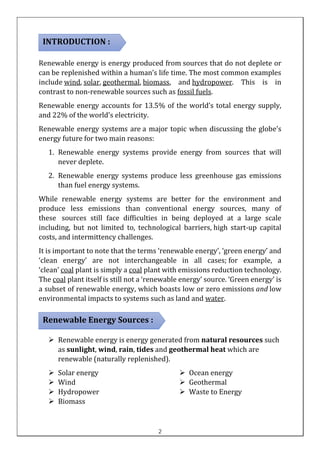 Renewable energy is energy produced from sources that do not deplete or
can be replenished within a human’s life time. The most common examples
include wind, solar, geothermal, biomass, and hydropower. This is in
contrast to non-renewable sources such as fossil fuels.
Renewable energy accounts for 13.5% of the world’s total energy supply,
and 22% of the world's electricity.
Renewable energy systems are a major topic when discussing the globe's
energy future for two main reasons:
1. Renewable energy systems provide energy from sources that will
never deplete.
2. Renewable energy systems produce less greenhouse gas emissions
than fuel energy systems.
While renewable energy systems are better for the environment and
produce less emissions than conventional energy sources, many of
these sources still face difficulties in being deployed at a large scale
including, but not limited to, technological barriers, high start-up capital
costs, and intermittency challenges.
It is important to note that the terms ‘renewable energy’, ‘green energy’ and
‘clean energy’ are not interchangeable in all cases; for example, a
‘clean’ coal plant is simply a coal plant with emissions reduction technology.
The coal plant itself is still not a ‘renewable energy’ source. ‘Green energy’ is
a subset of renewable energy, which boasts low or zero emissions and low
environmental impacts to systems such as land and water.
➢ Renewable energy is energy generated from natural resources such
as sunlight, wind, rain, tides and geothermal heat which are
renewable (naturally replenished).
➢ Solar energy
➢ Wind
➢ Hydropower
➢ Biomass
➢ Ocean energy
➢ Geothermal
➢ Waste to Energy
INTRODUCTION :
Renewable Energy Sources :
:
2
 