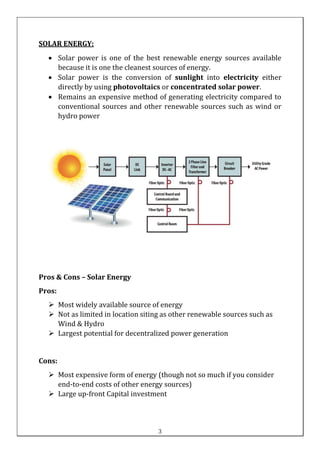 SOLAR ENERGY:
• Solar power is one of the best renewable energy sources available
because it is one the cleanest sources of energy.
• Solar power is the conversion of sunlight into electricity either
directly by using photovoltaics or concentrated solar power.
• Remains an expensive method of generating electricity compared to
conventional sources and other renewable sources such as wind or
hydro power
Pros & Cons – Solar Energy
Pros:
➢ Most widely available source of energy
➢ Not as limited in location siting as other renewable sources such as
Wind & Hydro
➢ Largest potential for decentralized power generation
Cons:
➢ Most expensive form of energy (though not so much if you consider
end-to-end costs of other energy sources)
➢ Large up-front Capital investment
3
 