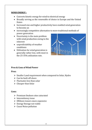 WIND ENERGY :
• Converts kinetic energy for wind to electrical energy
• Broadly serving as the renewable of choice in Europe and the United
States
• Increased size and higher productivity have enabled wind generation
to become an
• increasingly competitive alternative to more traditional methods of
power generation
• Uncertainty is the main problem
with wind production owing to the
inherent
• unpredictability of weather
conditions
• Utilization for wind generation is
generally rather low, with most in
the 25-35% utilization rate.
Pros & Cons of Wind Power
Pros:
➢ Smaller Land requirement when compared to Solar, Hydro
➢ Can be built off-shore
➢ Fluctuates less than solar
➢ Cheaper than Solar
Cons:
➢ Premium Onshore sites saturated
➢ Intermittency issue
➢ Offshore towers more expensive
➢ Energy Storage not viable
➢ Cause Noise pollution
4
 