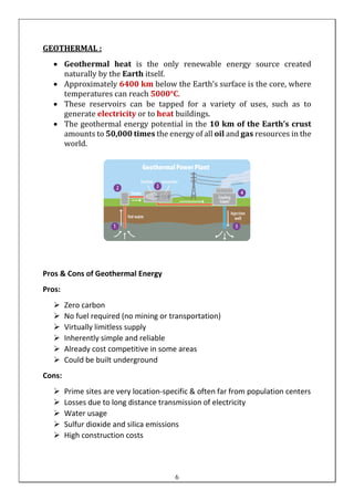 GEOTHERMAL :
• Geothermal heat is the only renewable energy source created
naturally by the Earth itself.
• Approximately 6400 km below the Earth’s surface is the core, where
temperatures can reach 5000°C.
• These reservoirs can be tapped for a variety of uses, such as to
generate electricity or to heat buildings.
• The geothermal energy potential in the 10 km of the Earth’s crust
amounts to 50,000 times the energy of all oil and gas resources in the
world.
Pros & Cons of Geothermal Energy
Pros:
➢ Zero carbon
➢ No fuel required (no mining or transportation)
➢ Virtually limitless supply
➢ Inherently simple and reliable
➢ Already cost competitive in some areas
➢ Could be built underground
Cons:
➢ Prime sites are very location-specific & often far from population centers
➢ Losses due to long distance transmission of electricity
➢ Water usage
➢ Sulfur dioxide and silica emissions
➢ High construction costs
6
 