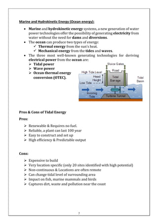 Marine and Hydrokinetic Energy (Ocean energy):
• Marine and hydrokinetic energy systems, a new generation of water
power technologies offer the possibility of generating electricity from
water without the need for dams and diversions.
• The ocean can produce two types of energy:
✓ Thermal energy from the sun’s heat.
✓ Mechanical energy from the tides and waves.
• The three most well-known generating technologies for deriving
electrical power from the ocean are:
➢ Tidal power
➢ Wave power
➢ Ocean thermal energy
conversion (OTEC).
Pros & Cons of Tidal Energy
Pros:
➢ Renewable & Requires no fuel.
➢ Reliable, a plant can last 100 year
➢ Easy to construct and set up
➢ High efficiency & Predictable output
Cons:
➢ Expensive to build
➢ Very location specific (only 20 sites identified with high potential)
➢ Non-continuous & Locations are often remote
➢ Can change tidal level of surrounding area
➢ Impact on fish, marine mammals and birds
➢ Captures dirt, waste and pollution near the coast
7
 