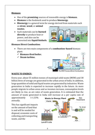 Biomass:
• One of the promising sources of renewable energy is biomass.
• Biomass is the feedstock used to produce bioenergy.
• Bioenergy is a general term for energy derived from materials such
as straw, wood, or animal
wastes.
• Such materials can be burned
directly to produce heat or
power, and also can be
converted into liquid biofuels.
Biomass Direct Combustion:
• There are two main components of a combustion–based biomass
plant:
✓ Biomass-fired boiler.
✓ Steam turbine.
WASTE TO ENERGY:
Every year, about 55 million tonnes of municipal solid waste (MSW) and 38
billion litres of sewage are generated in the urban areas of India. In addition,
large quantities of solid and liquid wastes are generated by industries. Waste
generation in India is expected to increase rapidly in the future. As more
people migrate to urban areas and as incomes increase, consumption levels
are likely to rise, as are rates of waste generation. It is estimated that the
amount of waste generated in India will increase at a per capita rate of
approximately 1-1.33%
annually.
This has significant impacts
on the amount of land that
is and will be needed for
disposal, economic costs of
collecting and transporting
waste, and the
8
 