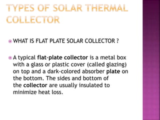  WHAT IS FLAT PLATE SOLAR COLLECTOR ?
 A typical flat-plate collector is a metal box
with a glass or plastic cover (called glazing)
on top and a dark-colored absorber plate on
the bottom. The sides and bottom of
the collector are usually insulated to
minimize heat loss.
 