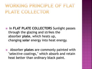  In FLAT PLATE COLLECTORS Sunlight passes
through the glazing and strikes the
absorber plate, which heats up,
changing solar energy into heat energy.
 Absorber plates are commonly painted with
"selective coatings," which absorb and retain
heat better than ordinary black paint.
 