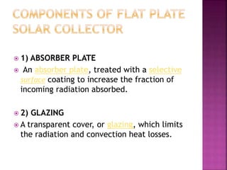  1) ABSORBER PLATE
 An absorber plate, treated with a selective
surface coating to increase the fraction of
incoming radiation absorbed.
 2) GLAZING
 A transparent cover, or glazing, which limits
the radiation and convection heat losses.
 