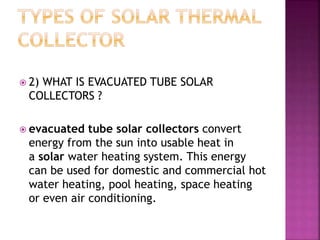  2) WHAT IS EVACUATED TUBE SOLAR
COLLECTORS ?
 evacuated tube solar collectors convert
energy from the sun into usable heat in
a solar water heating system. This energy
can be used for domestic and commercial hot
water heating, pool heating, space heating
or even air conditioning.
 
