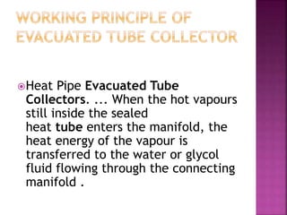 Heat Pipe Evacuated Tube
Collectors. ... When the hot vapours
still inside the sealed
heat tube enters the manifold, the
heat energy of the vapour is
transferred to the water or glycol
fluid flowing through the connecting
manifold .
 