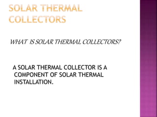 WHAT IS SOLAR THERMAL COLLECTORS?
A SOLAR THERMAL COLLECTOR IS A
COMPONENT OF SOLAR THERMAL
INSTALLATION.
 
