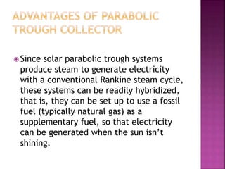  Since solar parabolic trough systems
produce steam to generate electricity
with a conventional Rankine steam cycle,
these systems can be readily hybridized,
that is, they can be set up to use a fossil
fuel (typically natural gas) as a
supplementary fuel, so that electricity
can be generated when the sun isn’t
shining.
 