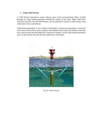 • Using Tidal Stream:
A Tidal Stream Generation system reduces some of the environmental effects of tidal
barrages by using turbine generators beneath the surface of the water. Major tidal flows
and ocean currents, like the Gulf Stream, can be exploited to extract its tidal energy using
underwater rotors and turbines.
Tidal stream generation is very similar in principal to wind power generation, except this
time water currents flow across a turbines rotor blades which rotates the turbine, much like
how wind currents turn the blades for wind power turbines. In fact, tidal stream generation
areas on the sea bed can look just like underwater wind farms.
Fig 10: Tidal Stream.
 