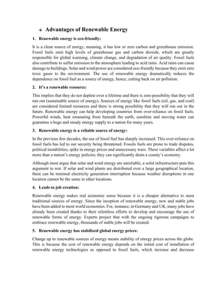 Advantages of Renewable Energy
1. Renewable energy is eco-friendly:
It is a clean source of energy, meaning, it has low or zero carbon and greenhouse emission.
Fossil fuels emit high levels of greenhouse gas and carbon dioxide, which are greatly
responsible for global warming, climate change, and degradation of air quality. Fossil fuels
also contribute to sulfur emission to the atmosphere leading to acid rains. Acid rains can cause
damage to buildings. Solar and wind power are considered eco-friendly because they emit zero
toxic gases to the environment. The use of renewable energy dramatically reduces the
dependence on fossil fuel as a source of energy, hence, cutting back on air pollution.
2. It’s a renewable resource:
This implies that they do not deplete over a lifetime and there is zero possibility that they will
run out (sustainable source of energy). Sources of energy like fossil fuels (oil, gas, and coal)
are considered limited resources and there is strong possibility that they will run out in the
future. Renewable energy can help developing countries from over-reliance on fossil fuels.
Powerful winds, heat emanating from beneath the earth, sunshine and moving water can
guarantee a huge and steady energy supply to a nation for many years.
3. Renewable energy is a reliable source of energy:
In the previous few decades, the use of fossil fuel has sharply increased. This over-reliance on
fossil fuels has led to our security being threatened. Fossils fuels are prone to trade disputes,
political instabilities, spike in energy prices and unnecessary wars. These variables affect a lot
more than a nation’s energy policies; they can significantly drain a county’s economy.
Although most argue that solar and wind energy are unreliable, a solid infrastructure puts this
argument to rest. If solar and wind plants are distributed over a large geographical location,
there can be minimal electricity generation interruption because weather disruptions in one
location cannot be the same in other locations.
4. Leads to job creation:
Renewable energy makes real economic sense because it is a cheaper alternative to most
traditional sources of energy. Since the inception of renewable energy, new and stable jobs
have been added to most world economies. For, instance, in Germany and UK, many jobs have
already been created thanks to their relentless efforts to develop and encourage the use of
renewable forms of energy. Experts project that with the ongoing rigorous campaigns to
embrace renewable energy, thousands of stable jobs will be created.
5. Renewable energy has stabilized global energy prices:
Change up to renewable sources of energy means stability of energy prices across the globe.
This is because the cost of renewable energy depends on the initial cost of installation of
renewable energy technologies as opposed to fossil fuels, which increase and decrease
 