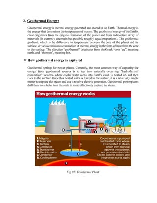 2. Geothermal Energy:
Geothermal energy is thermal energy generated and stored in the Earth. Thermal energy is
the energy that determines the temperature of matter. The geothermal energy of the Earth's
crust originates from the original formation of the planet and from radioactive decay of
materials (in currently uncertain but possibly roughly equal proportions). The geothermal
gradient, which is the difference in temperature between the core of the planet and its
surface, drives a continuous conduction of thermal energy in the form of heat from the core
to the surface. The adjective “geothermal” originates from the Greek roots “ge”, meaning
earth, and “thermos”, meaning hot.
❖ How geothermal energy is captured
Geothermal springs for power plants. Currently, the most common way of capturing the
energy from geothermal sources is to tap into naturally occurring "hydrothermal
convection" systems, where cooler water seeps into Earth's crust, is heated up, and then
rises to the surface. Once this heated water is forced to the surface, it is a relatively simple
matter to capture that steam and use it to drive electric generators. Geothermal power plants
drill their own holes into the rock to more effectively capture the steam.
Fig 02: Geothermal Plant.
 
