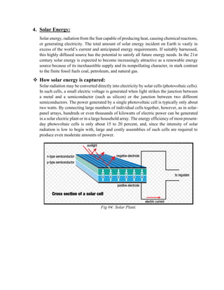 4. Solar Energy:
Solar energy, radiation from the Sun capable of producing heat, causing chemical reactions,
or generating electricity. The total amount of solar energy incident on Earth is vastly in
excess of the world’s current and anticipated energy requirements. If suitably harnessed,
this highly diffused source has the potential to satisfy all future energy needs. In the 21st
century solar energy is expected to become increasingly attractive as a renewable energy
source because of its inexhaustible supply and its nonpolluting character, in stark contrast
to the finite fossil fuels coal, petroleum, and natural gas.
❖ How solar energy is captured:
Solar radiation may be converted directly into electricity by solar cells (photovoltaic cells).
In such cells, a small electric voltage is generated when light strikes the junction between
a metal and a semiconductor (such as silicon) or the junction between two different
semiconductors. The power generated by a single photovoltaic cell is typically only about
two watts. By connecting large numbers of individual cells together, however, as in solar-
panel arrays, hundreds or even thousands of kilowatts of electric power can be generated
in a solar electric plant or in a large household array. The energy efficiency of most present-
day photovoltaic cells is only about 15 to 20 percent, and, since the intensity of solar
radiation is low to begin with, large and costly assemblies of such cells are required to
produce even moderate amounts of power.
Fig 04: Solar Plant.
 