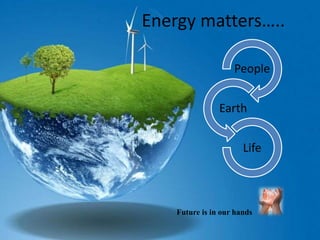Energy matters…..
People
Earth
Life
Future is in our hands
 