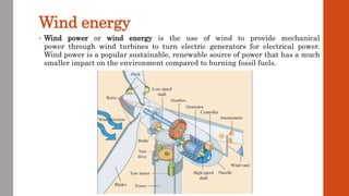 Wind energy
• Wind power or wind energy is the use of wind to provide mechanical
power through wind turbines to turn electric generators for electrical power.
Wind power is a popular sustainable, renewable source of power that has a much
smaller impact on the environment compared to burning fossil fuels.
 